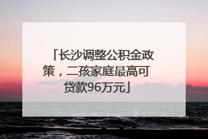 长沙调整公积金政策，二孩家庭最高可贷款96万元